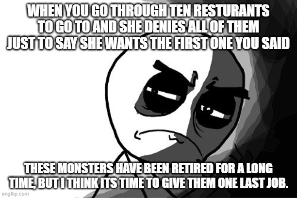 Resturants | WHEN YOU GO THROUGH TEN RESTURANTS TO GO TO AND SHE DENIES ALL OF THEM JUST TO SAY SHE WANTS THE FIRST ONE YOU SAID; THESE MONSTERS HAVE BEEN RETIRED FOR A LONG TIME, BUT I THINK ITS TIME TO GIVE THEM ONE LAST JOB. | image tagged in you what have you done rage comics | made w/ Imgflip meme maker