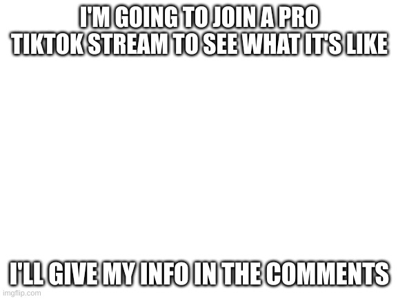 Blank White Template | I'M GOING TO JOIN A PRO TIKTOK STREAM TO SEE WHAT IT'S LIKE; I'LL GIVE MY INFO IN THE COMMENTS | image tagged in blank white template | made w/ Imgflip meme maker