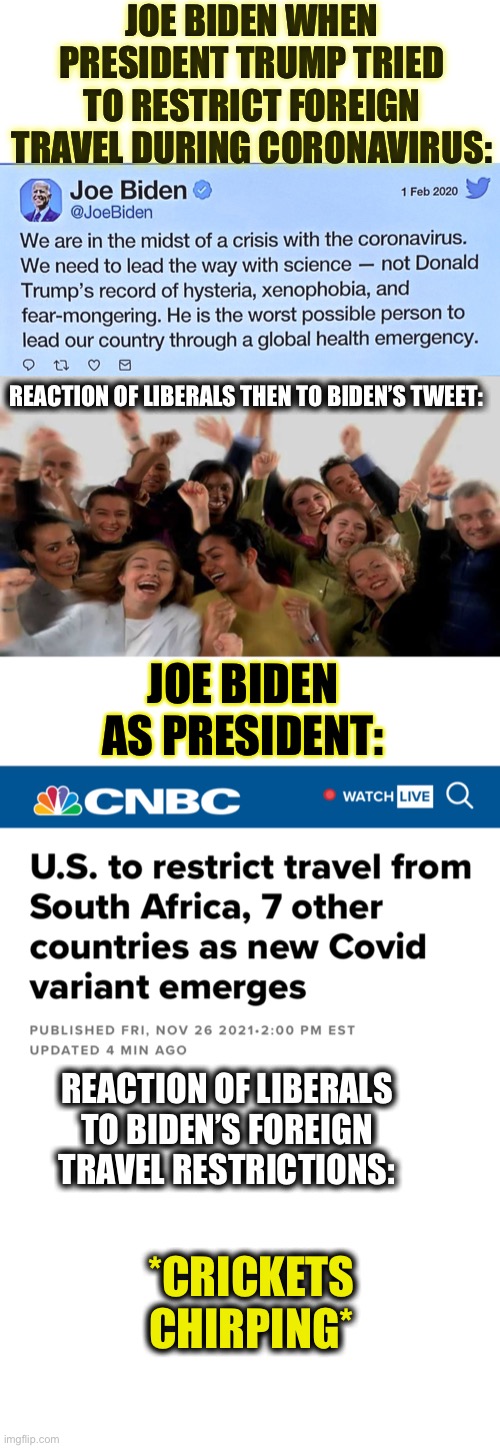 More liberal hypocrisy | JOE BIDEN WHEN PRESIDENT TRUMP TRIED TO RESTRICT FOREIGN TRAVEL DURING CORONAVIRUS:; REACTION OF LIBERALS THEN TO BIDEN’S TWEET:; JOE BIDEN AS PRESIDENT:; REACTION OF LIBERALS TO BIDEN’S FOREIGN TRAVEL RESTRICTIONS:; *CRICKETS CHIRPING* | image tagged in liberal logic,liberal hypocrisy,joe biden,donald trump,memes,covid-19 | made w/ Imgflip meme maker