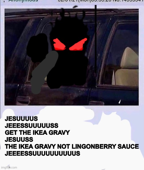 JESUUUUS
JEEESSUUUUUSS
GET THE IKEA GRAVY 
JESUUSS
THE IKEA GRAVY NOT LINGONBERRY SAUCE
JEEEESSUUUUUUUUUUS | made w/ Imgflip meme maker