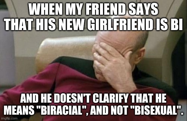 Boy, BI! | WHEN MY FRIEND SAYS THAT HIS NEW GIRLFRIEND IS BI; AND HE DOESN'T CLARIFY THAT HE MEANS "BIRACIAL", AND NOT "BISEXUAL". | image tagged in memes,captain picard facepalm,girlfriend,biracial,bisexual,not a true story | made w/ Imgflip meme maker