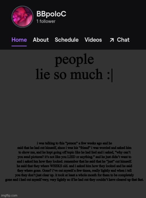 Twitch template | people lie so much :|; i was talking to this “person” a few weeks ago and he said that he had cut himself, since i was his “friend” i was worried and asked him to show me, and he kept going off topic like he had lied and i asked, “why can’t you send pictures? it’s not like you LIED or anything.” and he just didn’t want to and i asked hm how they looked. remember that he said that he “just” cut himself. he said that they where WEEKS old. and i asked him how they looked and he said they where gone. Gone? i’ve cut myself a few times, really lightly and when i tell you they don’t just clear up. it took at least a whole month for them to be completely gone and i had cut myself very, very lightly so if he had cut they couldn’t have cleared up that fast. | image tagged in twitch template | made w/ Imgflip meme maker