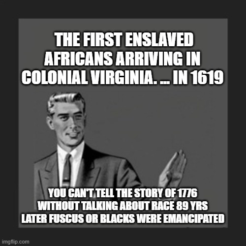 THE FIRST ENSLAVED AFRICANS ARRIVING IN COLONIAL VIRGINIA. ... IN 1619; YOU CAN'T TELL THE STORY OF 1776 WITHOUT TALKING ABOUT RACE 89 YRS LATER FUSCUS OR BLACKS WERE EMANCIPATED | made w/ Imgflip meme maker