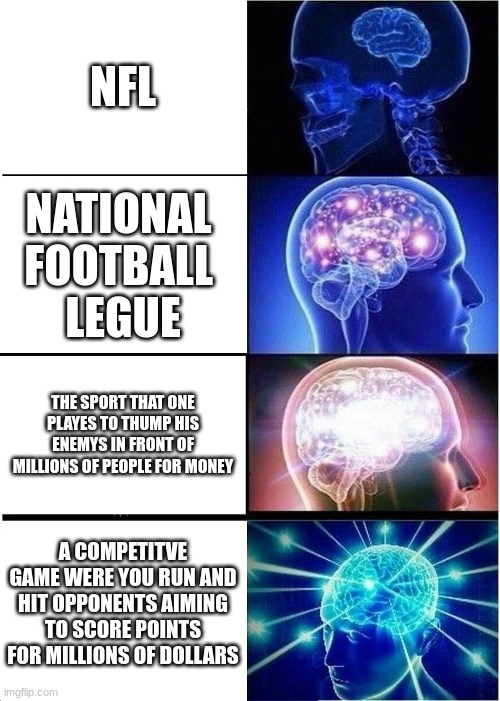 Expanding Brain | NFL; NATIONAL 
FOOTBALL 
LEGUE; THE SPORT THAT ONE PLAYES TO THUMP HIS ENEMYS IN FRONT OF MILLIONS OF PEOPLE FOR MONEY; A COMPETITVE GAME WERE YOU RUN AND HIT OPPONENTS AIMING TO SCORE POINTS FOR MILLIONS OF DOLLARS | image tagged in memes,expanding brain,nfl,football | made w/ Imgflip meme maker