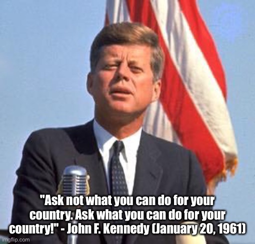 Ask not what you can do for your country | "Ask not what you can do for your country. Ask what you can do for your country!" - John F. Kennedy (January 20, 1961) | image tagged in john f kennedy,famous quotes,speech | made w/ Imgflip meme maker
