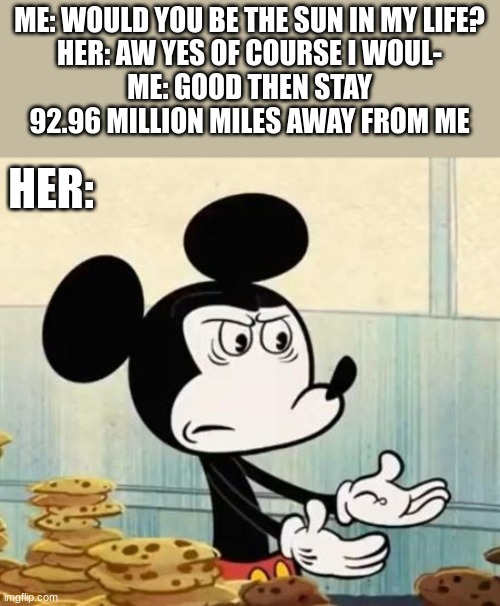 rude | ME: WOULD YOU BE THE SUN IN MY LIFE?
HER: AW YES OF COURSE I WOUL-
ME: GOOD THEN STAY 92.96 MILLION MILES AWAY FROM ME; HER: | image tagged in memes,insult,mickey,confused,sun | made w/ Imgflip meme maker