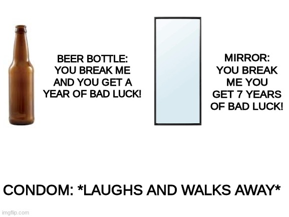you break the condom and your bad luck lives as long as the kid does | MIRROR: YOU BREAK ME YOU GET 7 YEARS OF BAD LUCK! BEER BOTTLE: YOU BREAK ME AND YOU GET A YEAR OF BAD LUCK! CONDOM: *LAUGHS AND WALKS AWAY* | image tagged in blank white template,beer,mirror,condom,bad luck | made w/ Imgflip meme maker