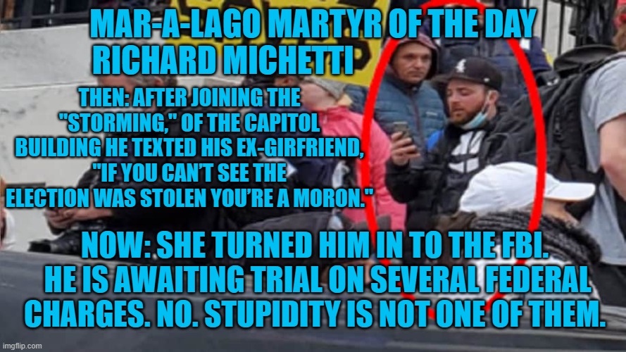 Karma paid a visit to one of the Tangerine Tyrant's Trolls. | MAR-A-LAGO MARTYR OF THE DAY
RICHARD MICHETTI; THEN: AFTER JOINING THE "STORMING," OF THE CAPITOL BUILDING HE TEXTED HIS EX-GIRFRIEND, "IF YOU CAN’T SEE THE ELECTION WAS STOLEN YOU’RE A MORON."; NOW: SHE TURNED HIM IN TO THE FBI.  HE IS AWAITING TRIAL ON SEVERAL FEDERAL CHARGES. NO. STUPIDITY IS NOT ONE OF THEM. | image tagged in politics | made w/ Imgflip meme maker
