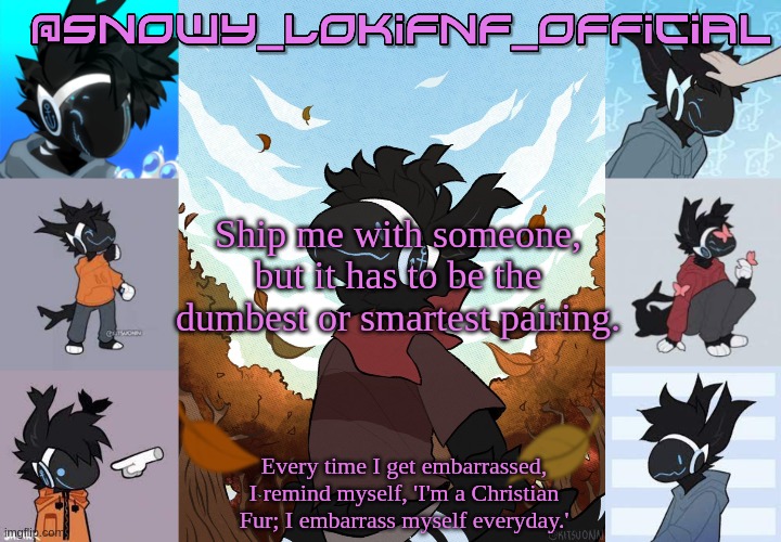 Snowy_LokiFnF_Official Moose temp | Ship me with someone, but it has to be the dumbest or smartest pairing. | image tagged in snowy_lokifnf_official moose temp | made w/ Imgflip meme maker