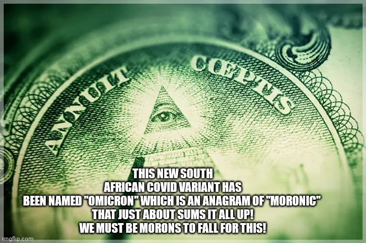 Omicron | THIS NEW SOUTH AFRICAN COVID VARIANT HAS BEEN NAMED "OMICRON" WHICH IS AN ANAGRAM OF "MORONIC" 

THAT JUST ABOUT SUMS IT ALL UP!

 WE MUST BE MORONS TO FALL FOR THIS! | image tagged in covid-19,uk covid strain,conspiracy theory,illuminati,deep state,south africa | made w/ Imgflip meme maker