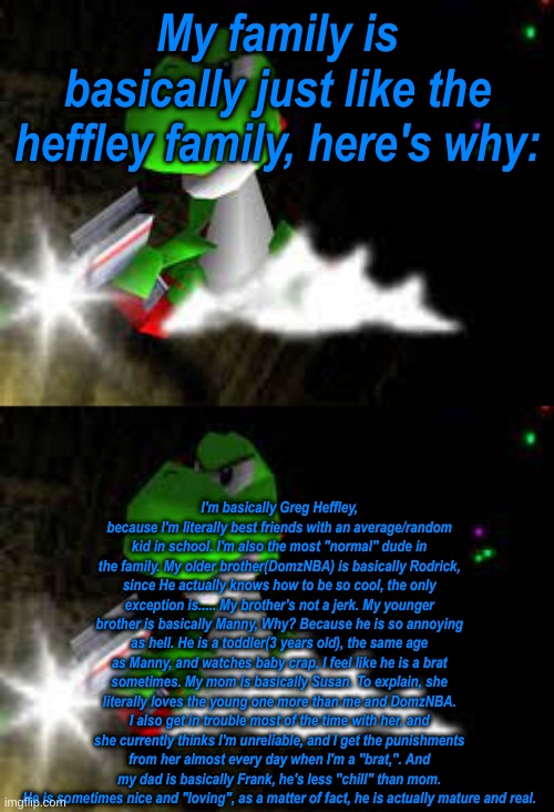 I've literally wasted my time doing this. | My family is basically just like the heffley family, here's why:; I'm basically Greg Heffley, because I'm literally best friends with an average/random kid in school. I'm also the most "normal" dude in the family. My older brother(DomzNBA) is basically Rodrick, since He actually knows how to be so cool, the only exception is..... My brother's not a jerk. My younger brother is basically Manny, Why? Because he is so annoying as hell. He is a toddler(3 years old), the same age as Manny, and watches baby crap, I feel like he is a brat sometimes. My mom is basically Susan. To explain, she literally loves the young one more than me and DomzNBA. I also get in trouble most of the time with her, and she currently thinks I'm unreliable, and I get the punishments from her almost every day when I'm a "brat,". And my dad is basically Frank, he's less "chill" than mom. He is sometimes nice and "loving", as a matter of fact, he is actually mature and real. | made w/ Imgflip meme maker