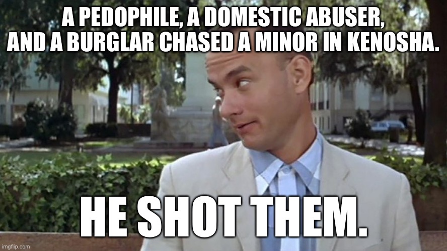 Thank you Kyle | A PEDOPHILE, A DOMESTIC ABUSER, AND A BURGLAR CHASED A MINOR IN KENOSHA. HE SHOT THEM. | image tagged in forrest gump face,memes,kyle rittenhouse,kenosha,riots,judge | made w/ Imgflip meme maker