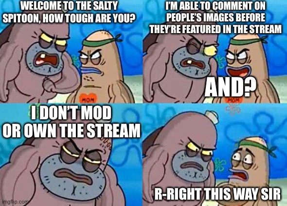 Welcome to the Salty Spitoon | WELCOME TO THE SALTY SPITOON, HOW TOUGH ARE YOU? I’M ABLE TO COMMENT ON PEOPLE’S IMAGES BEFORE THEY’RE FEATURED IN THE STREAM; AND? I DON’T MOD OR OWN THE STREAM; R-RIGHT THIS WAY SIR | image tagged in welcome to the salty spitoon | made w/ Imgflip meme maker