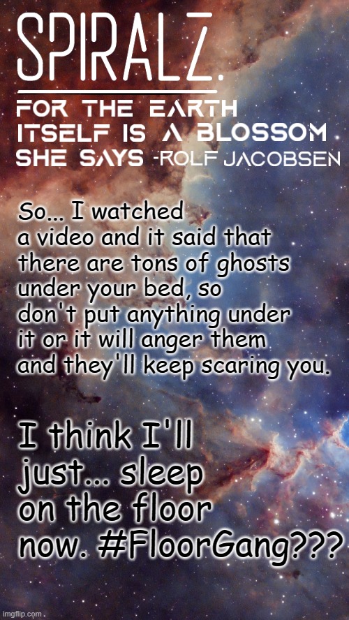 So... I watched a video and it said that there are tons of ghosts under your bed, so don't put anything under it or it will anger them and they'll keep scaring you. I think I'll just... sleep on the floor now. #FloorGang??? | image tagged in spiralz space template | made w/ Imgflip meme maker