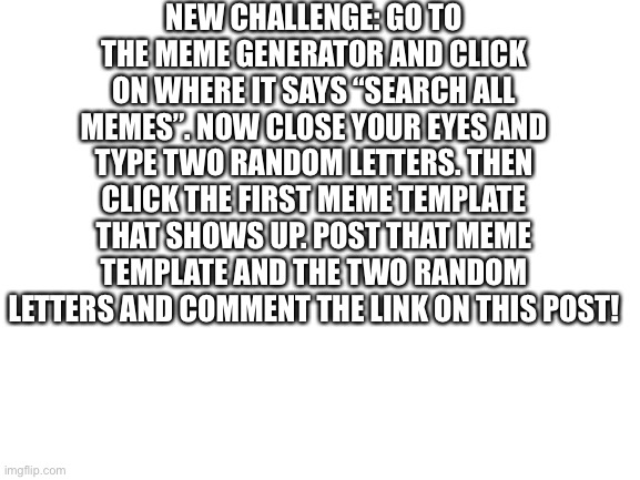 This isn’t related to lgbtq but I thought it would be a fun thing for the community to try. | NEW CHALLENGE: GO TO THE MEME GENERATOR AND CLICK ON WHERE IT SAYS “SEARCH ALL MEMES”. NOW CLOSE YOUR EYES AND TYPE TWO RANDOM LETTERS. THEN CLICK THE FIRST MEME TEMPLATE THAT SHOWS UP. POST THAT MEME TEMPLATE AND THE TWO RANDOM LETTERS AND COMMENT THE LINK ON THIS POST! | image tagged in challenge | made w/ Imgflip meme maker