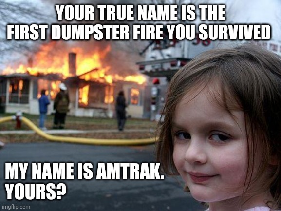 Your dumpster fire true name | YOUR TRUE NAME IS THE FIRST DUMPSTER FIRE YOU SURVIVED; MY NAME IS AMTRAK.
YOURS? | image tagged in memes,disaster girl | made w/ Imgflip meme maker