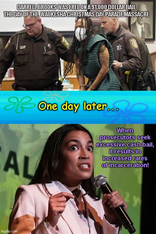 Democrat socialist AOC delivers an indifferent and ironically timed plea in her crusade for nationwide bail reduction | DARRELL BROOKS WAS FREE ON A $1,000 DOLLAR BAIL THE DAY OF THE  WAUKESHA CHRISTMAS DAY PARADE MASSACRE; One day later... When prosecutors seek excessive cash bail, it results in increased rates of incarceration! | image tagged in insane radical aoc,darrell brooks,christmas day parade massacre,alexandria ocasio-cortez,democratic socialism,leftists | made w/ Imgflip meme maker