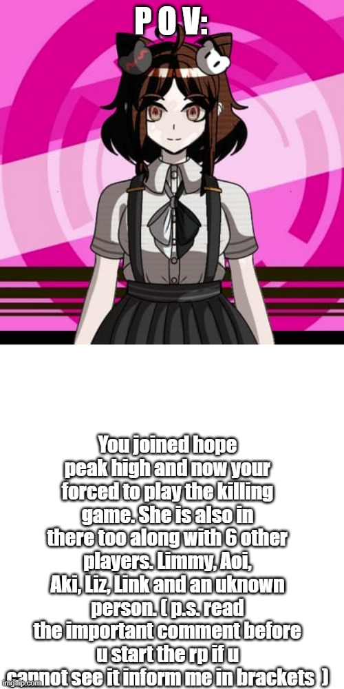 just a Danganronpa roleplay | P O V:; You joined hope peak high and now your forced to play the killing game. She is also in there too along with 6 other players. Limmy, Aoi, Aki, Liz, Link and an uknown person. ( p.s. read the important comment before u start the rp if u cannot see it inform me in brackets  ) | made w/ Imgflip meme maker