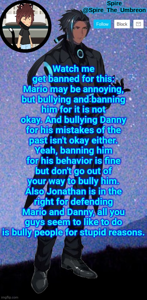 Spire announcement template | Watch me get banned for this: Mario may be annoying, but bullying and banning him for it is not okay. And bullying Danny for his mistakes of the past isn't okay either. Yeah, banning him for his behavior is fine but don't go out of your way to bully him. Also Jonathan is in the right for defending Mario and Danny, all you guys seem to like to do is bully people for stupid reasons. | image tagged in spire announcement template | made w/ Imgflip meme maker