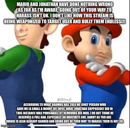MARIO AND JONATHAN HAVE DONE NOTHING WRONG AS FAR AS I’M AWARE. GOING OUT OF YOUR WAY TO HARASS ISN’T OK. I DON’T LIKE HOW THIS STREAM IS BEING WEAPONIZED TO TARGET USER AND BULLY THEM ENDLESSLY. ACCORDING TO WHAT DARMUG HAS TOLD ME (ONLY PERSON WHO GAVE ME [A SMALL A MOUNT OF] INFO), WHAT JONATHAN SUPPOSEDLY DID IN THIS INSTANCE WAS PUNISHABLE BY REMOVING HIS MOD. I DO NOT THINK HE DESERVES A FULL BAN, ESPECIALLY AN INDEFINITE ONE. DANNY AS YOU ARE AWARE IS ALSO ALREADY BANNED AND GOING OUT OF YOUR WAY TO HARASS THEM IS NOT OK. | made w/ Imgflip meme maker
