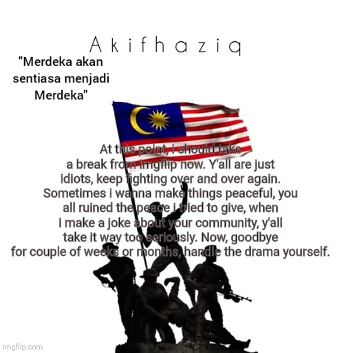 Akifhaziq malaysian template | At this point, i should take a break from imgflip now. Y'all are just idiots, keep fighting over and over again. Sometimes i wanna make things peaceful, you all ruined the peace i tried to give, when i make a joke about your community, y'all take it way too seriously. Now, goodbye for couple of weeks or months, handle the drama yourself. | image tagged in akifhaziq malaysian template | made w/ Imgflip meme maker