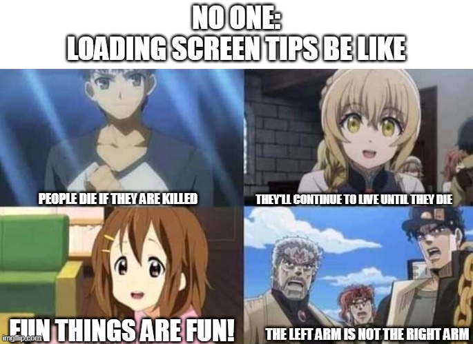 Yes |  NO ONE:
LOADING SCREEN TIPS BE LIKE; THEY'LL CONTINUE TO LIVE UNTIL THEY DIE; PEOPLE DIE IF THEY ARE KILLED; FUN THINGS ARE FUN! THE LEFT ARM IS NOT THE RIGHT ARM | image tagged in anime meme,animeme,animememe | made w/ Imgflip meme maker