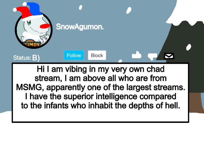 Yes I shall complain about my abandonment to other streams (Don’t take this seriously.) | B); Hi I am vibing in my very own chad stream, I am above all who are from MSMG, apparently one of the largest streams. I have the superior intelligence compared to the infants who inhabit the depths of hell. | image tagged in snowagumon clown | made w/ Imgflip meme maker