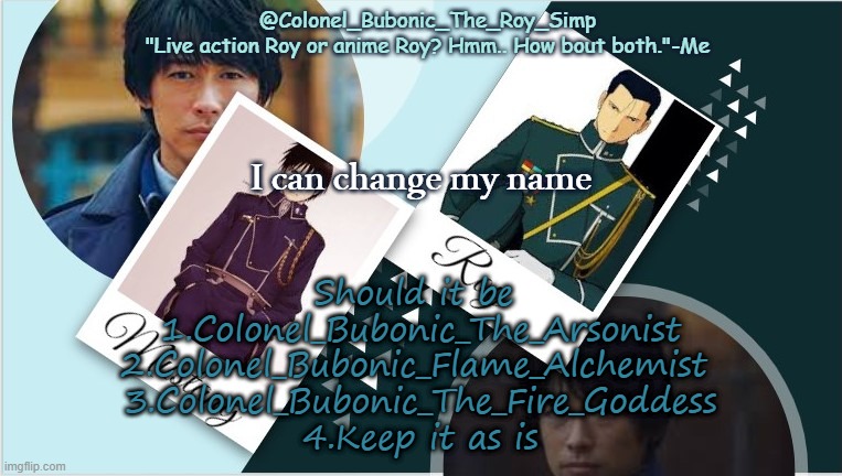 Roy temp infinity times your moms weight | I can change my name; Should it be 
1.Colonel_Bubonic_The_Arsonist
2.Colonel_Bubonic_Flame_Alchemist 
3.Colonel_Bubonic_The_Fire_Goddess
4.Keep it as is | image tagged in roy temp infinity times your moms weight | made w/ Imgflip meme maker