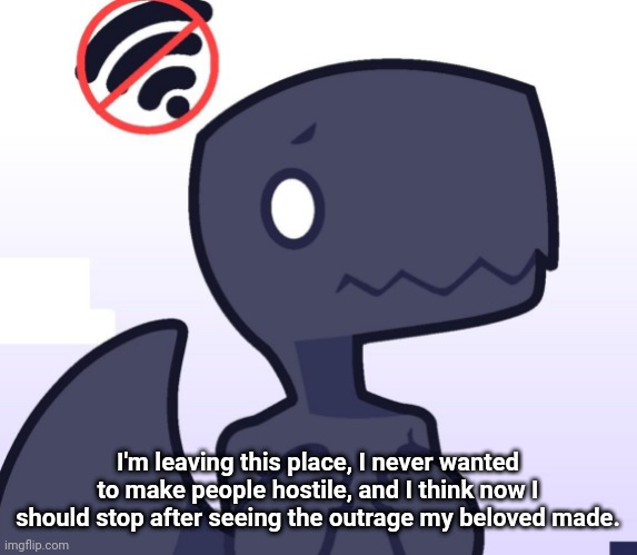 I'm only gonna be on memechat now, god, what have I done..? | I'm leaving this place, I never wanted to make people hostile, and I think now I should stop after seeing the outrage my beloved made. | made w/ Imgflip meme maker