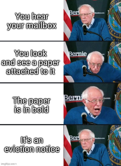 Oh no | You hear your mailbox; You look and see a paper attached to it; The paper is in bold; It's an eviction notice | image tagged in bernie sander reaction change | made w/ Imgflip meme maker