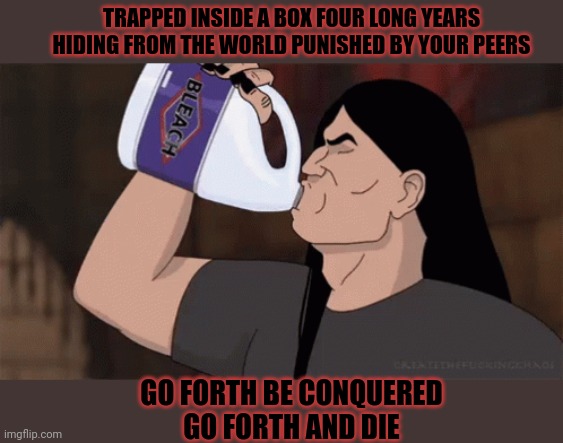 Go forth | TRAPPED INSIDE A BOX FOUR LONG YEARS
HIDING FROM THE WORLD PUNISHED BY YOUR PEERS; GO FORTH BE CONQUERED
GO FORTH AND DIE | image tagged in heavy metal,metalocalypse,kill em all,nathan explosion,drink bleach | made w/ Imgflip meme maker