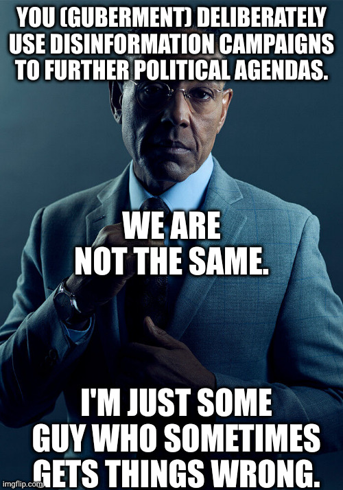 maybe it's disinfo, maybe it's mabeline | YOU (GUBERMENT) DELIBERATELY USE DISINFORMATION CAMPAIGNS TO FURTHER POLITICAL AGENDAS. WE ARE NOT THE SAME. I'M JUST SOME GUY WHO SOMETIMES GETS THINGS WRONG. | image tagged in gus fring we are not the same | made w/ Imgflip meme maker