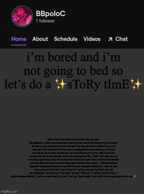 e | i’m bored and i’m not going to bed so let’s do a ✨sToRy tImE✨; Mk so i forgor wut grade this was in but  day ago before this happened, a rumor went around that a girl in my class was bi and everyone for some reason was gay too (yes everyone in my class was gay at the time, all but me and like 8 boys), and every girl in the class just fell in love lmao- im saying this for later context ig. so the next day i get up i go to school and shet and i go in the bathroom to cry, but i didn’t know that someone else was in there through- and im just standing there like…”huh-“ and a girl came out and mfing hopped on my back from behind and i almost had a heart attack- and then from literally out of no where she kissed me on the mfing cheek and then i just- -pause-…”what the hell just happened? this girl just kissed me in my FACE! on my clean good looking face- i have to wash when i get home i hate this i hate it i hate it i-“ and then she says “hey keliss can i tell you something?~” and then i say “Yes what?” she says “i like you.~” and then i’m like “why—“ and she explains with this, “you’re cute and i really love you-“ and i say “ohok- thanks” and i walk out as she grabs my ass thee end ✨ | image tagged in twitch template | made w/ Imgflip meme maker