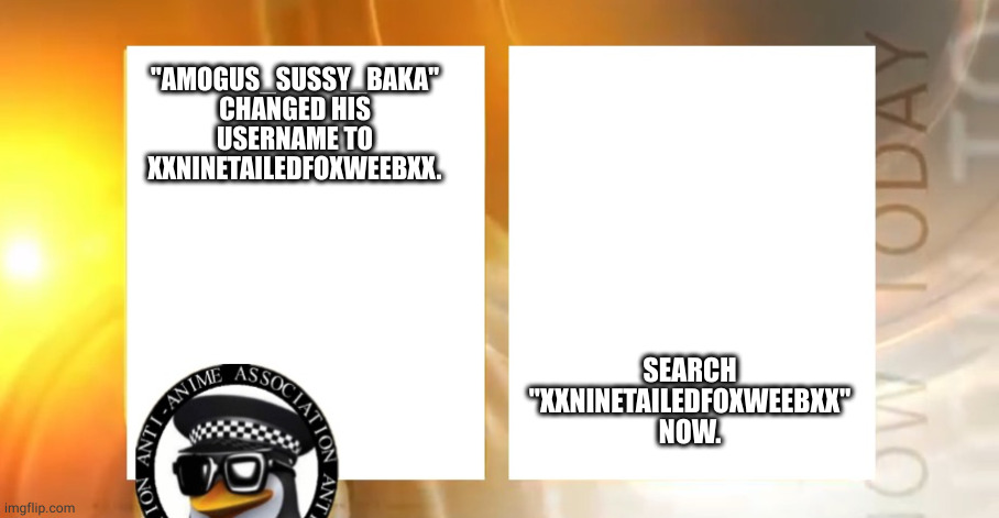 Call him XxNineTailedFoxWeebxX now. he came out. | SEARCH "XXNINETAILEDFOXWEEBXX" NOW. "AMOGUS_SUSSY_BAKA" CHANGED HIS USERNAME TO XXNINETAILEDFOXWEEBXX. | image tagged in anti-anime news | made w/ Imgflip meme maker