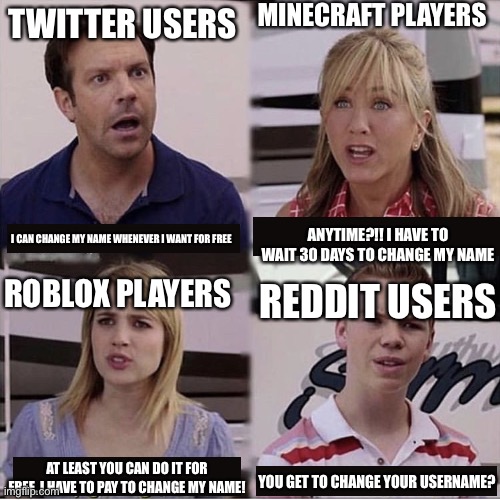 My Reddit username is as embarrassing as hell, I wish I could change it. | MINECRAFT PLAYERS; TWITTER USERS; ANYTIME?!! I HAVE TO WAIT 30 DAYS TO CHANGE MY NAME; I CAN CHANGE MY NAME WHENEVER I WANT FOR FREE; ROBLOX PLAYERS; REDDIT USERS; AT LEAST YOU CAN DO IT FOR FREE, I HAVE TO PAY TO CHANGE MY NAME! YOU GET TO CHANGE YOUR USERNAME? | image tagged in memes | made w/ Imgflip meme maker
