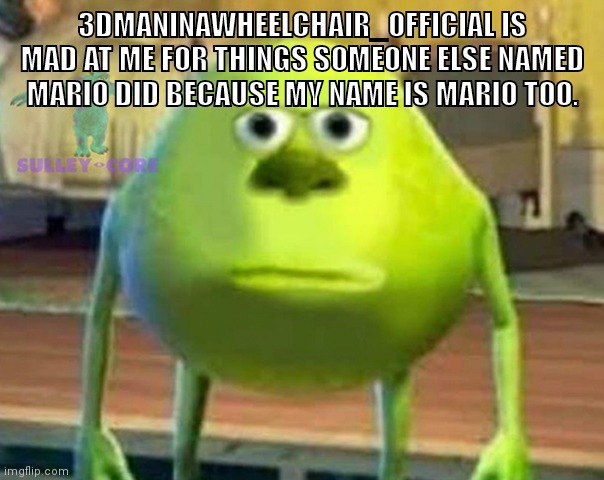 Monsters Inc | 3DMANINAWHEELCHAIR_OFFICIAL IS MAD AT ME FOR THINGS SOMEONE ELSE NAMED MARIO DID BECAUSE MY NAME IS MARIO TOO. | image tagged in monsters inc | made w/ Imgflip meme maker