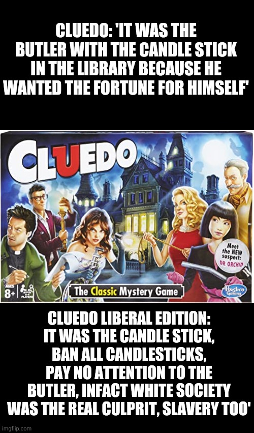 Cluedo liberal edition: where the real criminal is ... Idk... Everything else somehow? | CLUEDO: 'IT WAS THE BUTLER WITH THE CANDLE STICK IN THE LIBRARY BECAUSE HE WANTED THE FORTUNE FOR HIMSELF'; CLUEDO LIBERAL EDITION: IT WAS THE CANDLE STICK, BAN ALL CANDLESTICKS, PAY NO ATTENTION TO THE BUTLER, INFACT WHITE SOCIETY WAS THE REAL CULPRIT, SLAVERY TOO' | image tagged in cluedo board game | made w/ Imgflip meme maker