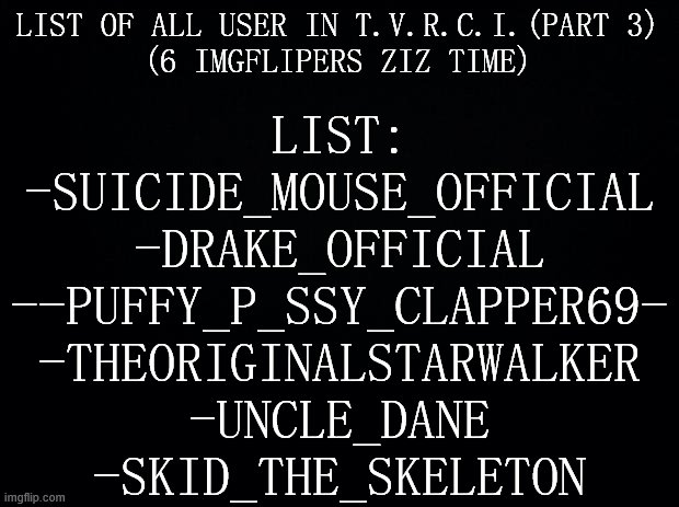 for the part3 | LIST OF ALL USER IN T.V.R.C.I.(PART 3)
(6 IMGFLIPERS ZIZ TIME); LIST:
-SUICIDE_MOUSE_OFFICIAL
-DRAKE_OFFICIAL
--PUFFY_P_SSY_CLAPPER69-
-THEORIGINALSTARWALKER
-UNCLE_DANE
-SKID_THE_SKELETON | image tagged in black background | made w/ Imgflip meme maker