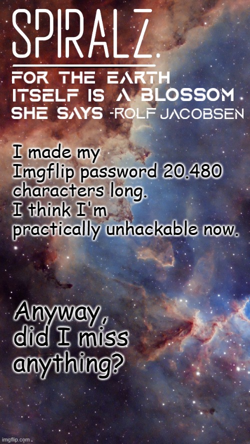 I always miss everything | I made my Imgflip password 20.480 characters long. I think I'm practically unhackable now. Anyway, did I miss anything? | image tagged in spiralz space template | made w/ Imgflip meme maker