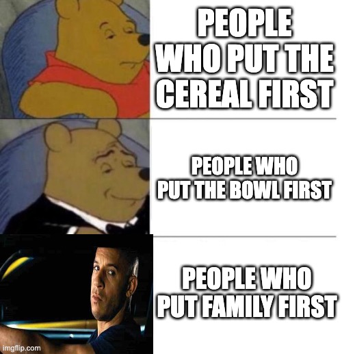 theres nothing more important than family. | PEOPLE WHO PUT THE CEREAL FIRST; PEOPLE WHO PUT THE BOWL FIRST; PEOPLE WHO PUT FAMILY FIRST | image tagged in tuxedo winnie the pooh 3 panel | made w/ Imgflip meme maker