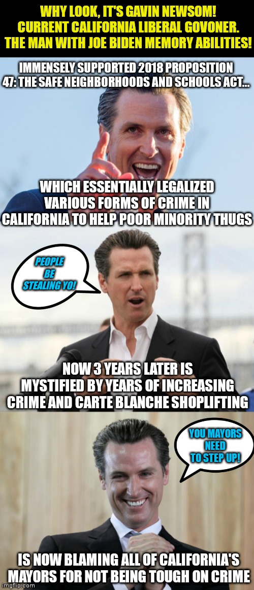 Are Liberals grooming Newsom to be a future presidential candidate? Well he knows how to blame others for his laws! | WHY LOOK, IT'S GAVIN NEWSOM! CURRENT CALIFORNIA LIBERAL GOVONER. THE MAN WITH JOE BIDEN MEMORY ABILITIES! IMMENSELY SUPPORTED 2018 PROPOSITION 47: THE SAFE NEIGHBORHOODS AND SCHOOLS ACT... WHICH ESSENTIALLY LEGALIZED VARIOUS FORMS OF CRIME IN CALIFORNIA TO HELP POOR MINORITY THUGS; PEOPLE BE STEALING YO! NOW 3 YEARS LATER IS MYSTIFIED BY YEARS OF INCREASING CRIME AND CARTE BLANCHE SHOPLIFTING; YOU MAYORS NEED TO STEP UP! IS NOW BLAMING ALL OF CALIFORNIA'S MAYORS FOR NOT BEING TOUGH ON CRIME | image tagged in insane idiot gavin newsom,gavin newsome,scheming gavin newsom,criminal,liberal hypocrisy,liberals | made w/ Imgflip meme maker