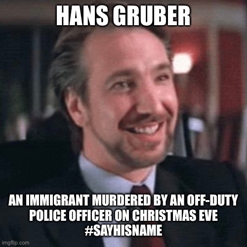 Hans Gruber | HANS GRUBER; AN IMMIGRANT MURDERED BY AN OFF-DUTY
POLICE OFFICER ON CHRISTMAS EVE
#SAYHISNAME | image tagged in die hard,hans gruber,sayhisname | made w/ Imgflip meme maker