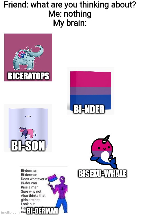 Bisexual puns are my favourite | Friend: what are you thinking about?
Me: nothing
My brain:; BICERATOPS; BI-NDER; BI-SON; BISEXU-WHALE; BI-DERMAN | image tagged in bisexual,puns | made w/ Imgflip meme maker