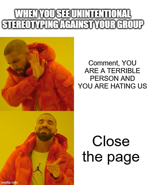 the right way (imo) | WHEN YOU SEE UNINTENTIONAL STEREOTYPING AGAINST YOUR GROUP; Comment, YOU ARE A TERRIBLE PERSON AND YOU ARE HATING US; Close the page | image tagged in memes,drake hotline bling | made w/ Imgflip meme maker