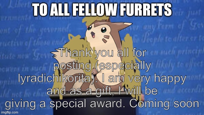 President Furret Fur Snax Announcement |  TO ALL FELLOW FURRETS; Thank you all for posting (especially lyradichikorita). I am very happy and as a gift, I will be giving a special award. Coming soon | image tagged in president furret fur snax announcement | made w/ Imgflip meme maker