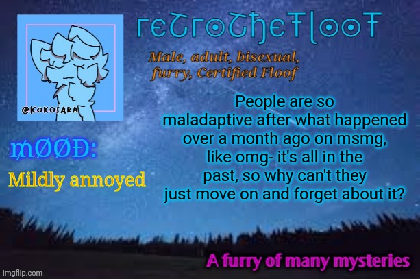 Reeeeeee | People are so maladaptive after what happened over a month ago on msmg, like omg- it's all in the past, so why can't they just move on and forget about it? Mildly annoyed | image tagged in retrothefloof official announcement template 2 | made w/ Imgflip meme maker