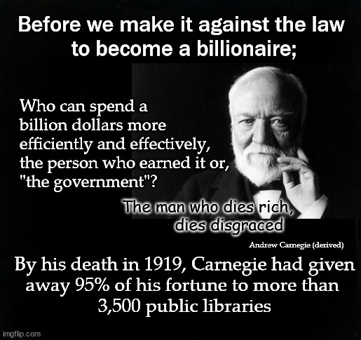 Before we make it against the law  to become a billionaire; | Before we make it against the law 
to become a billionaire;; Who can spend a 
billion dollars more
efficiently and effectively,
the person who earned it or, 
"the government"? The man who dies rich,
dies disgraced; Andrew Carnegie (derived); By his death in 1919, Carnegie had given
away 95% of his fortune to more than 
3,500 public libraries | image tagged in andrew carnegie | made w/ Imgflip meme maker