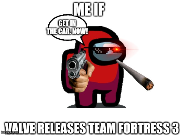 Don't mess with him | ME IF; GET IN THE CAR. NOW! VALVE RELEASES TEAM FORTRESS 3 | image tagged in blank white template | made w/ Imgflip meme maker