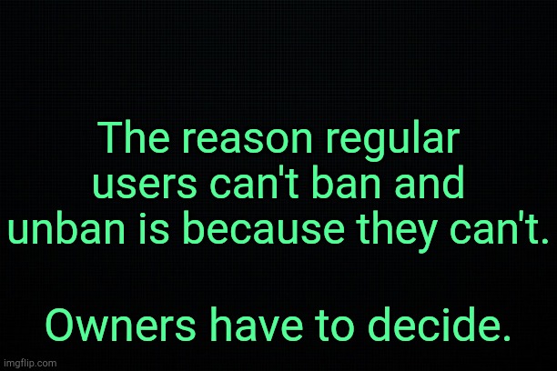 . | The reason regular users can't ban and unban is because they can't. Owners have to decide. | image tagged in black | made w/ Imgflip meme maker