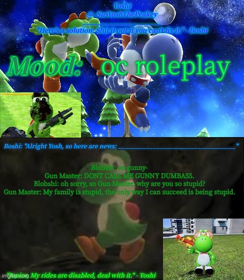 Yoshi_Official Announcement Temp v16 | oc roleplay; Blobshi: so gunny-
Gun Master: DONT CALL ME GUNNY DUMBASS.
Blobshi: oh sorry, so Gun Master, why are you so stupid?
Gun Master: My family is stupid, the only way I can succeed is being stupid. | image tagged in yoshi_official announcement temp v16 | made w/ Imgflip meme maker